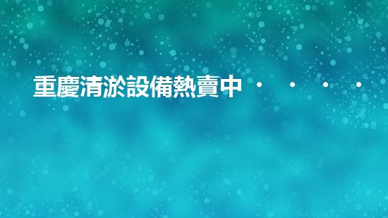 重慶清淤設備熱賣中！解決堵塞難題，暢通無憂！